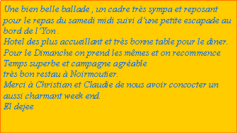 Zone de Texte: Une bien belle ballade , un cadre trs sympa et reposant pour le repas du samedi midi suivi dune petite escapade au bord de lYon .Hotel des plus accueillant et trs bonne table pour le diner.Pour le Dimanche on prend les mmes et on recommence Temps superbe et campagne agrabletrs bon restau  Noirmoutier.Merci  Christian et Claudie de nous avoir concocter un aussi charmant week end.El dejee