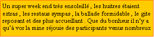 Zone de Texte: Un super week end trs ensoleill , les huitres taient extras , les restaus sympas , la ballade formidable , le gitereposant et des plus accueillant . Que du bonheur il ny a qu vor la mine rjouie des participants venus nombreux