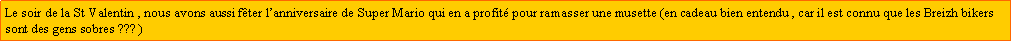 Zone de Texte: Le soir de la St Valentin , nous avons aussi fter lanniversaire de Super Mario qui en a profit pour ramasser une musette (en cadeau bien entendu , car il est connu que les Breizh bikers sont des gens sobres ??? ) 
