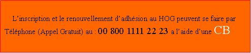 Zone de Texte:                                         Linscription et le renouvellement dadhsion au HOG peuvent se faire par  Tlphone (Appel Gratuit) au : 00 800 1111 22 23 a laide dune CB                       